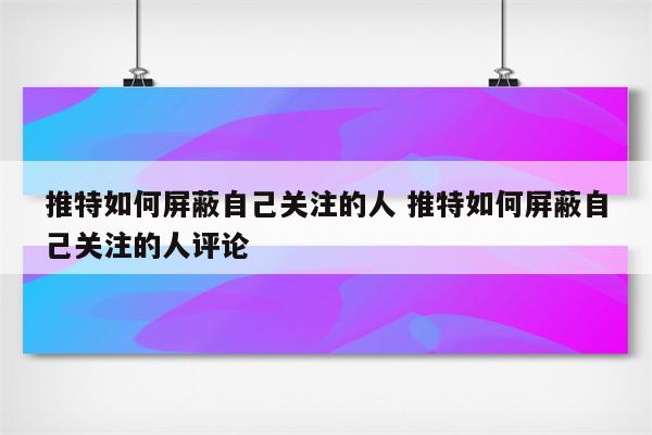 推特如何屏蔽自己关注的人 推特如何屏蔽自己关注的人评论