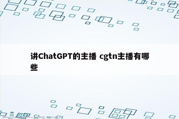 讲ChatGPT的主播 cgtn主播有哪些