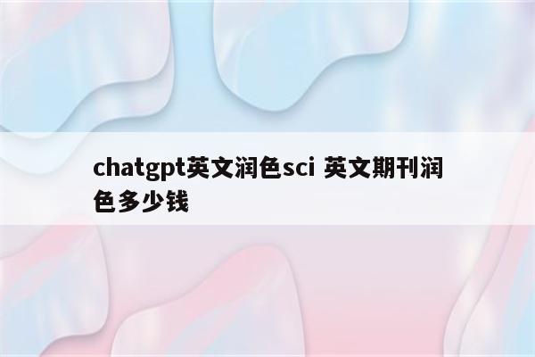 chatgpt英文润色sci 英文期刊润色多少钱