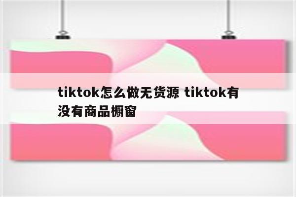 tiktok怎么做无货源 tiktok有没有商品橱窗