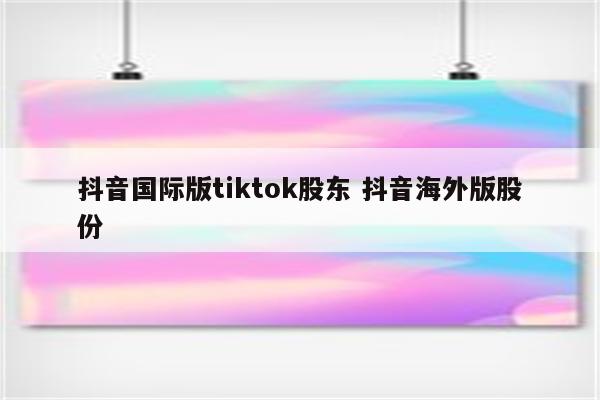 抖音国际版tiktok股东 抖音海外版股份