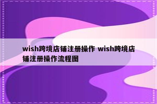 wish跨境店铺注册操作 wish跨境店铺注册操作流程图