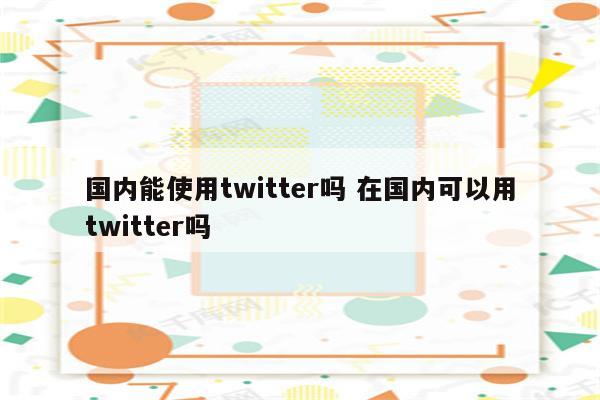 国内能使用twitter吗 在国内可以用twitter吗