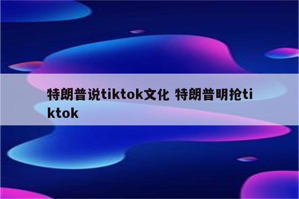 特朗普说tiktok文化 特朗普明抢tiktok