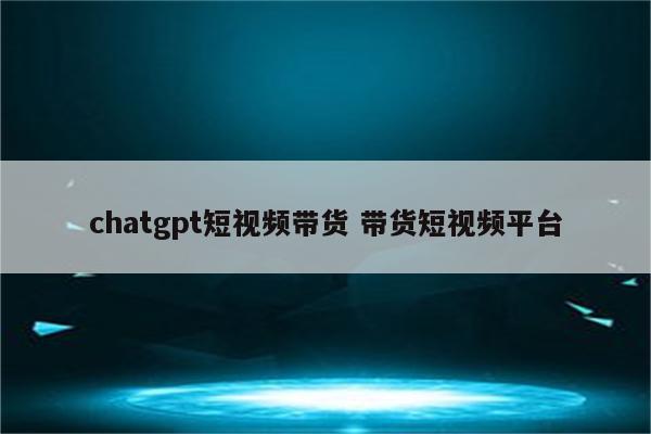 chatgpt短视频带货 带货短视频平台