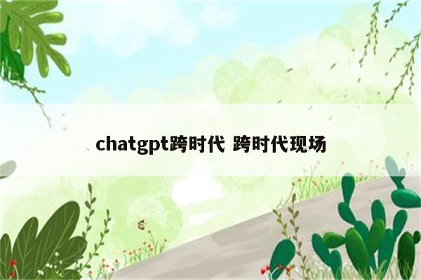 chatgpt跨时代 跨时代现场