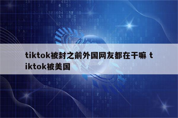 tiktok被封之前外国网友都在干嘛 tiktok被美国