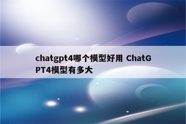 chatgpt4哪个模型好用 ChatGPT4模型有多大