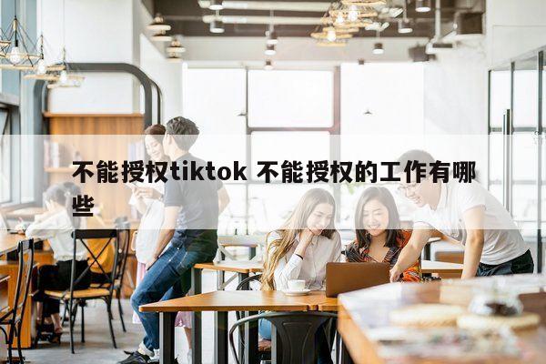 不能授权tiktok 不能授权的工作有哪些