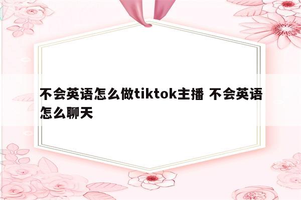 不会英语怎么做tiktok主播 不会英语怎么聊天