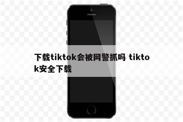 下载tiktok会被网警抓吗 tiktok安全下载