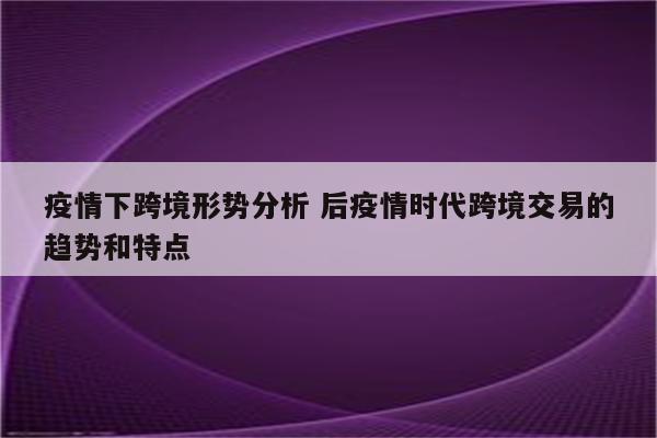 疫情下跨境形势分析 后疫情时代跨境交易的趋势和特点