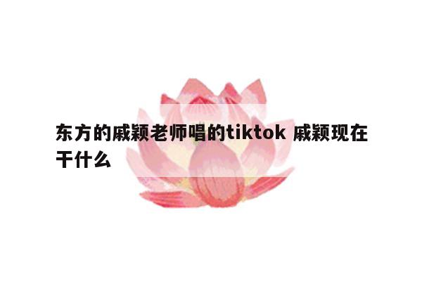 东方的戚颖老师唱的tiktok 戚颖现在干什么