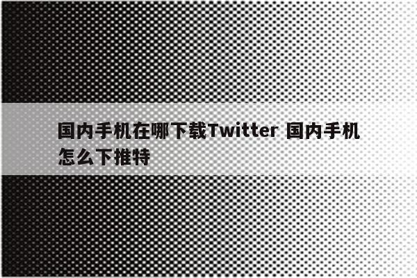 国内手机在哪下载Twitter 国内手机怎么下推特