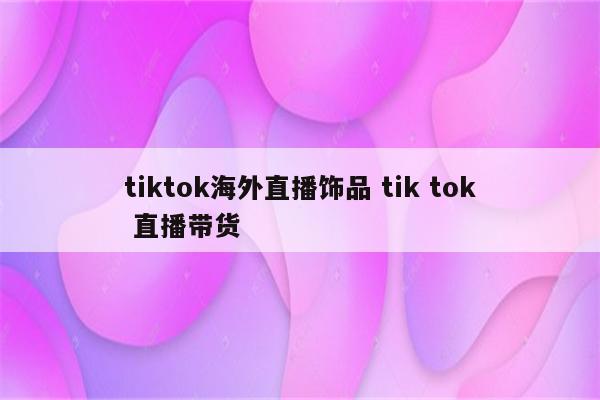 tiktok海外直播饰品 tik tok 直播带货