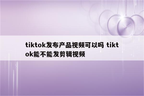 tiktok发布产品视频可以吗 tiktok能不能发剪辑视频