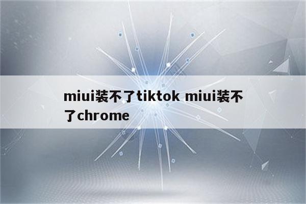 miui装不了tiktok miui装不了chrome