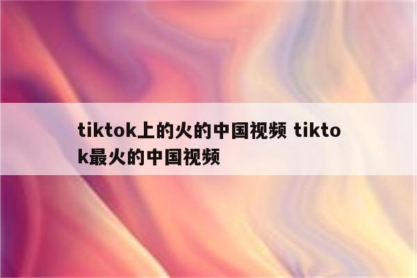 tiktok上的火的中国视频 tiktok最火的中国视频