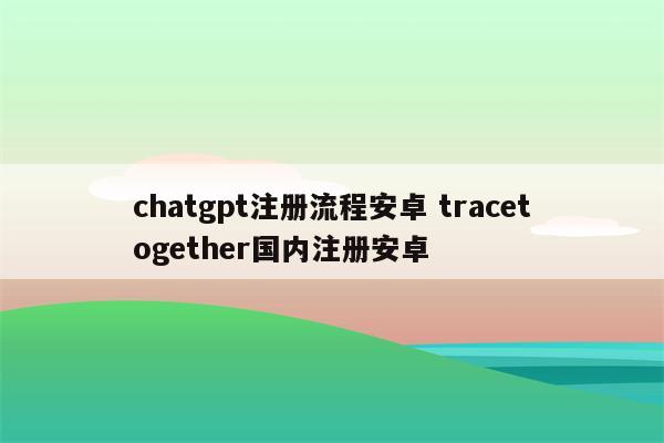 chatgpt注册流程安卓 tracetogether国内注册安卓