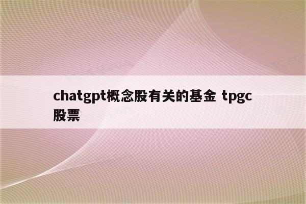 chatgpt概念股有关的基金 tpgc股票