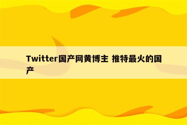 Twitter国产网黄博主 推特最火的国产