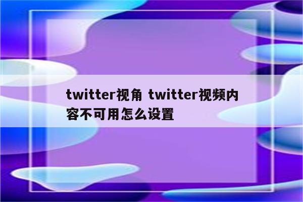 twitter视角 twitter视频内容不可用怎么设置