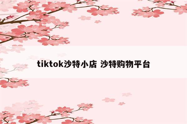 tiktok沙特小店 沙特购物平台