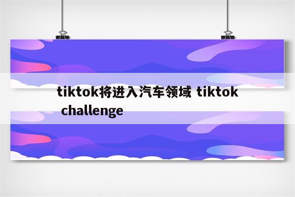 tiktok将进入汽车领域 tiktok challenge