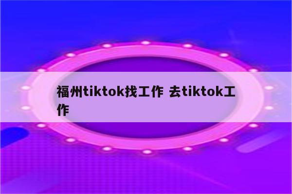 福州tiktok找工作 去tiktok工作