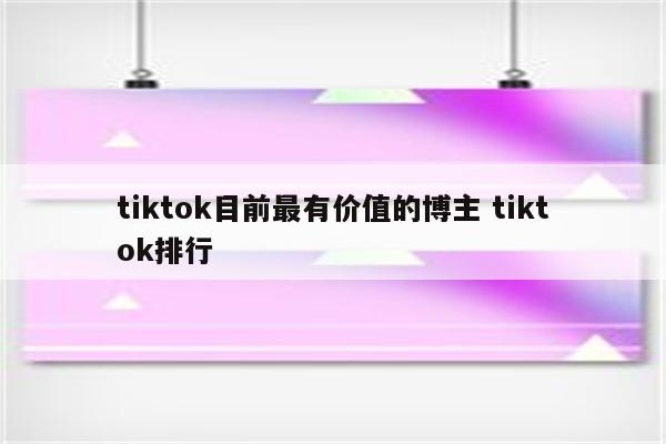 tiktok目前最有价值的博主 tiktok排行