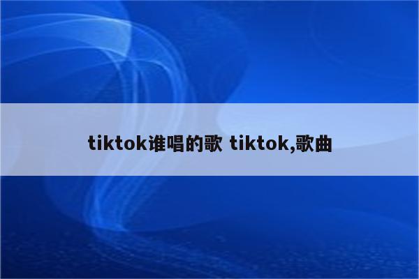 tiktok谁唱的歌 tiktok,歌曲