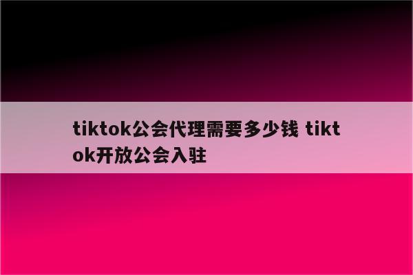 tiktok公会代理需要多少钱 tiktok开放公会入驻