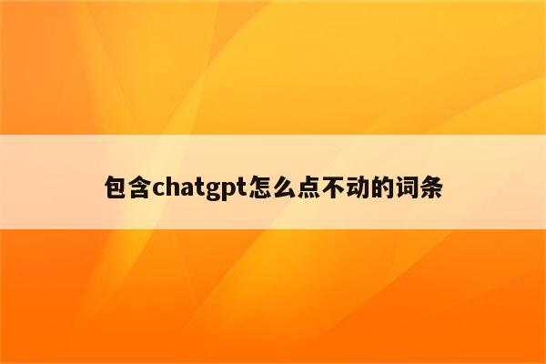 包含chatgpt怎么点不动的词条