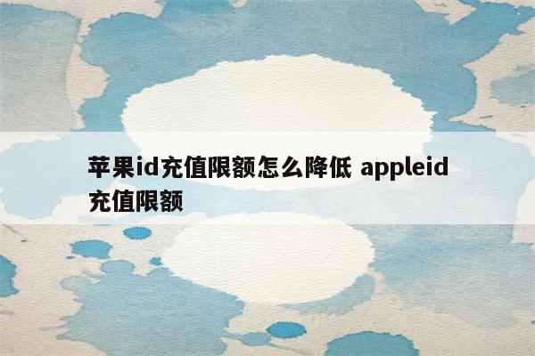 苹果id充值限额怎么降低 appleid充值限额