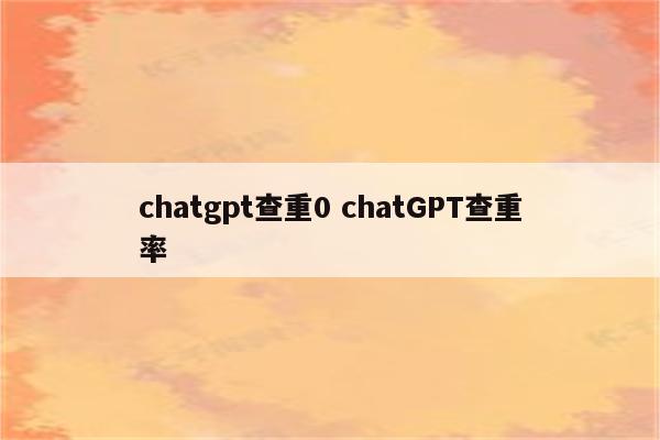 chatgpt查重0 chatGPT查重率