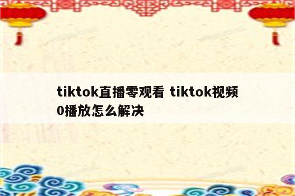 tiktok直播零观看 tiktok视频0播放怎么解决