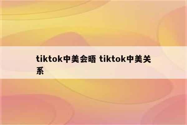 tiktok中美会晤 tiktok中美关系