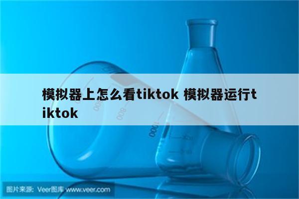 模拟器上怎么看tiktok 模拟器运行tiktok