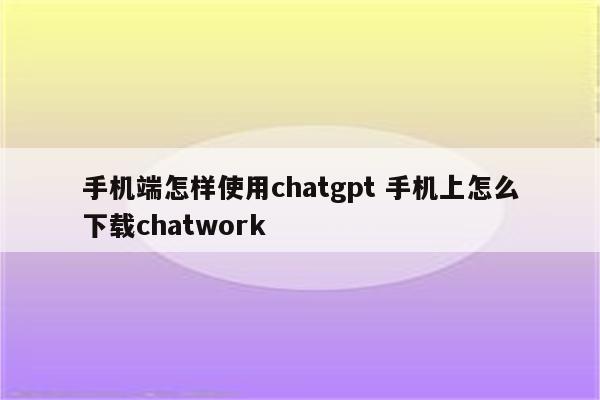 手机端怎样使用chatgpt 手机上怎么下载chatwork