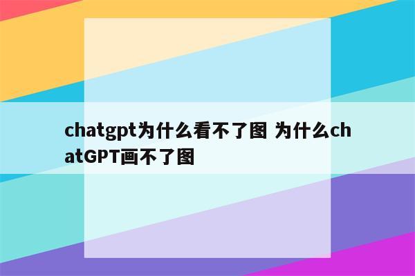 chatgpt为什么看不了图 为什么chatGPT画不了图