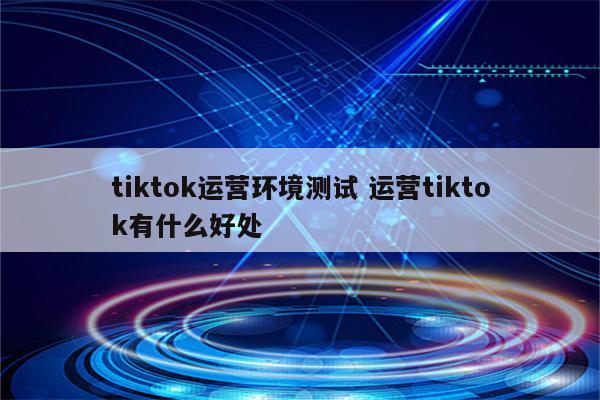 tiktok运营环境测试 运营tiktok有什么好处