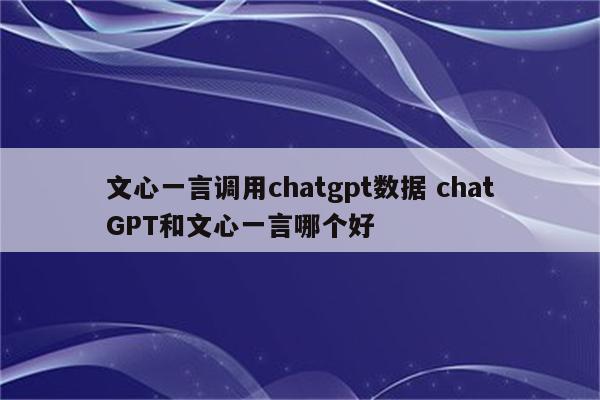 文心一言调用chatgpt数据 chatGPT和文心一言哪个好