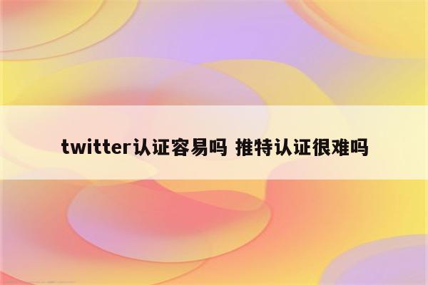 twitter认证容易吗 推特认证很难吗