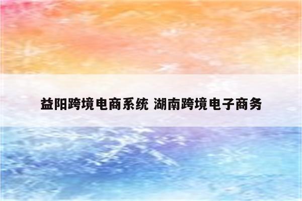 益阳跨境电商系统 湖南跨境电子商务