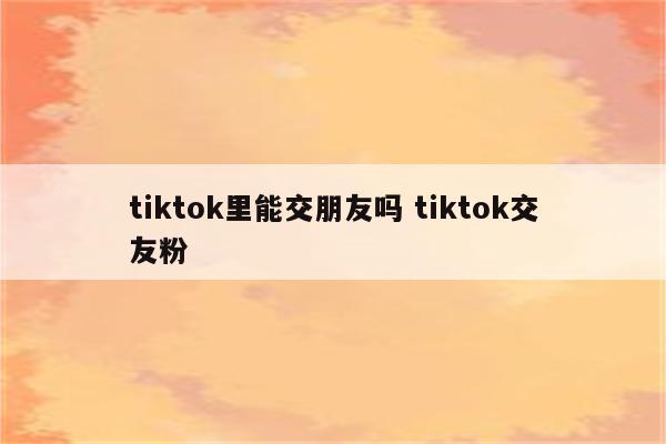 tiktok里能交朋友吗 tiktok交友粉