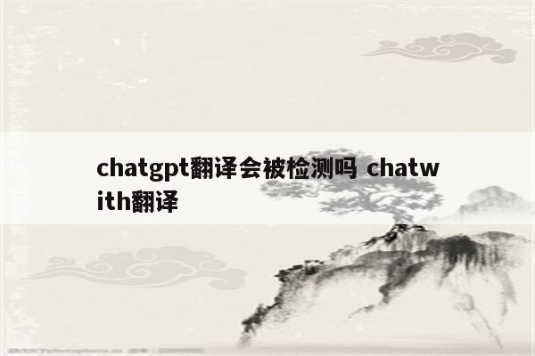 chatgpt翻译会被检测吗 chatwith翻译