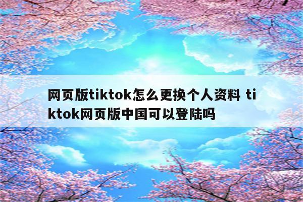 网页版tiktok怎么更换个人资料 tiktok网页版中国可以登陆吗