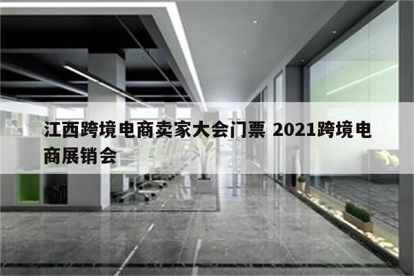 江西跨境电商卖家大会门票 2021跨境电商展销会