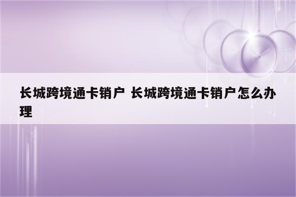 长城跨境通卡销户 长城跨境通卡销户怎么办理