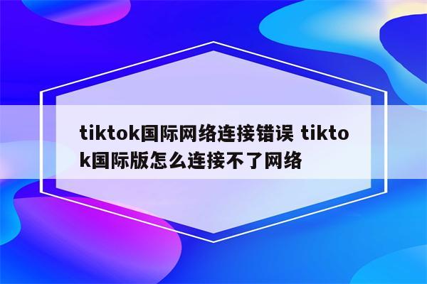 tiktok国际网络连接错误 tiktok国际版怎么连接不了网络